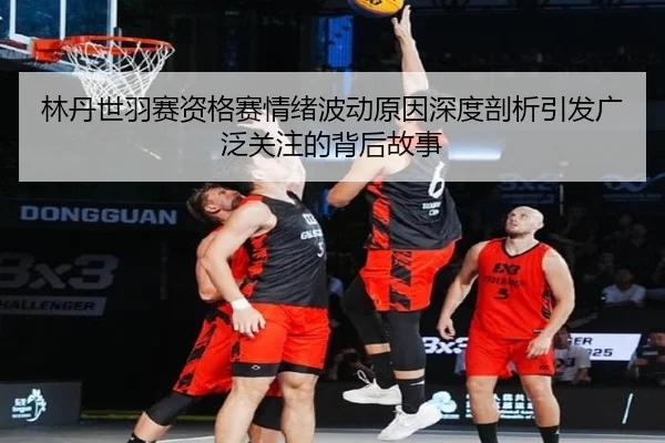 林丹世羽赛资格赛情绪波动原因深度剖析引发广泛关注的背后故事
